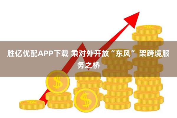 胜亿优配APP下载 乘对外开放“东风” 架跨境服务之桥