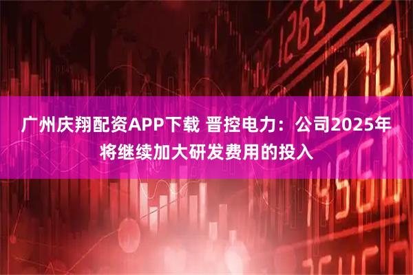 广州庆翔配资APP下载 晋控电力：公司2025年将继续加大研发费用的投入