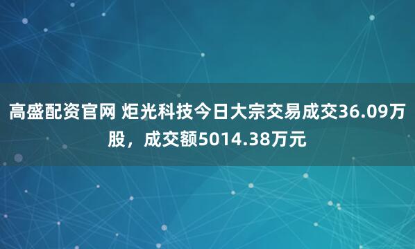 高盛配资官网 炬光科技今日大宗交易成交36.09万股，成交额5014.38万元