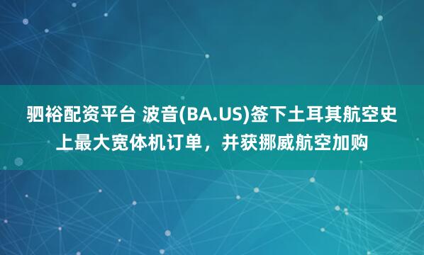驷裕配资平台 波音(BA.US)签下土耳其航空史上最大宽体机订单，并获挪威航空加购