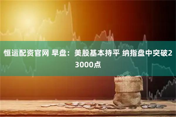 恒运配资官网 早盘：美股基本持平 纳指盘中突破23000点