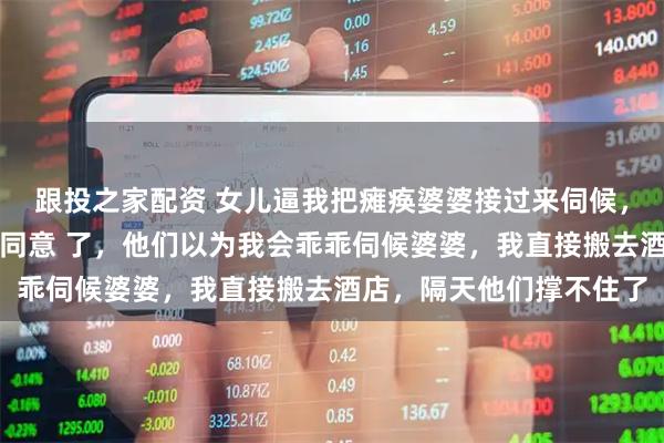 跟投之家配资 女儿逼我把瘫痪婆婆接过来伺候，否则放弃高考，老公也同意 了，他们以为我会乖乖伺候婆婆，我直接搬去酒店，隔天他们撑不住了