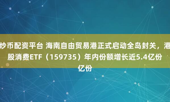 炒币配资平台 海南自由贸易港正式启动全岛封关,港股消费ETF(159735)年内份额增长近5.4亿份
