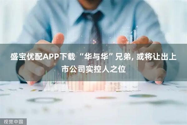 盛宝优配APP下载 “华与华”兄弟, 或将让出上市公司实控人之位