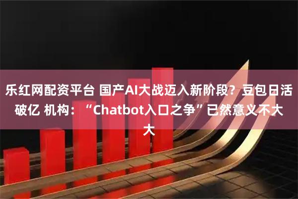 乐红网配资平台 国产AI大战迈入新阶段？豆包日活破亿 机构：“Chatbot入口之争”已然意义不大
