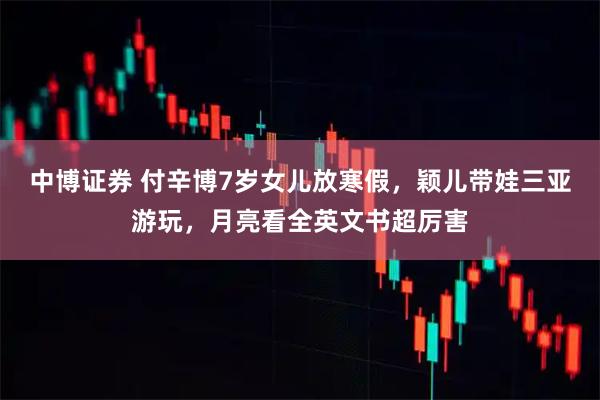 中博证券 付辛博7岁女儿放寒假，颖儿带娃三亚游玩，月亮看全英文书超厉害