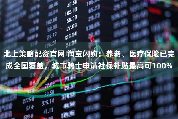 北上策略配资官网 淘宝闪购：养老、医疗保险已完成全国覆盖，城市骑士申请社保补贴最高可100%