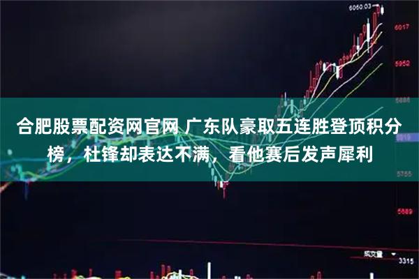 合肥股票配资网官网 广东队豪取五连胜登顶积分榜，杜锋却表达不满，看他赛后发声犀利