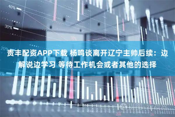 责丰配资APP下载 杨鸣谈离开辽宁主帅后续：边解说边学习 等待工作机会或者其他的选择
