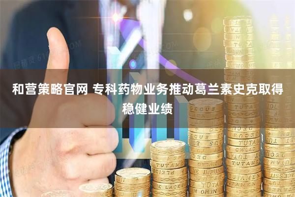 和营策略官网 专科药物业务推动葛兰素史克取得稳健业绩