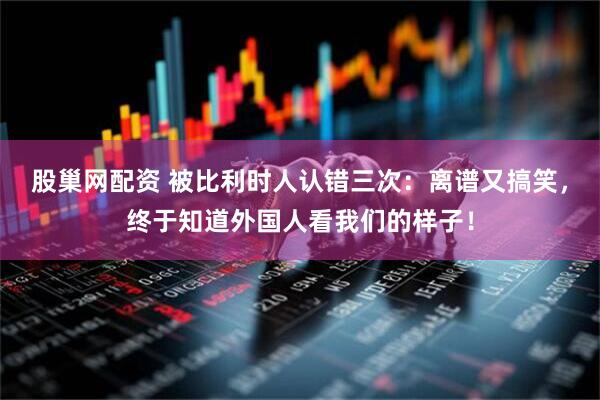 股巢网配资 被比利时人认错三次：离谱又搞笑，终于知道外国人看我们的样子！
