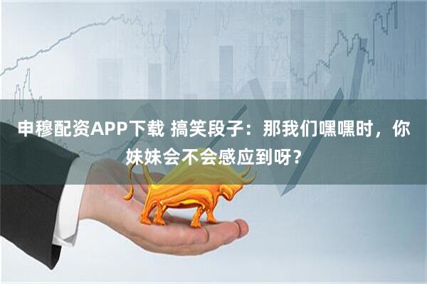 申穆配资APP下载 搞笑段子：那我们嘿嘿时，你妹妹会不会感应到呀？