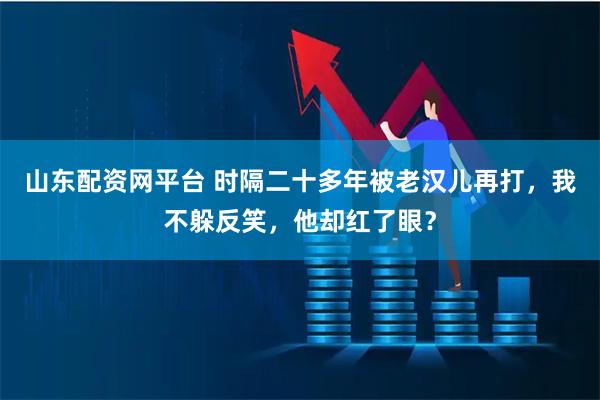 山东配资网平台 时隔二十多年被老汉儿再打，我不躲反笑，他却红了眼？