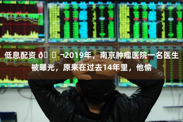 低息配资 🌬2019年，南京肿瘤医院一名医生被曝光，原来在过去14年里，他偷