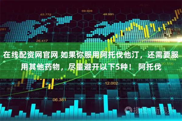 在线配资网官网 如果你服用阿托伐他汀，还需要服用其他药物，尽量避开以下5种！ 阿托伐