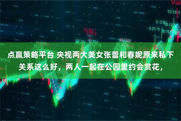 点赢策略平台 央视两大美女张蕾和春妮原来私下关系这么好，两人一起在公园里约会赏花，