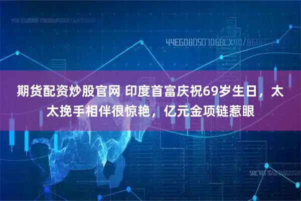 期货配资炒股官网 印度首富庆祝69岁生日，太太挽手相伴很惊艳，亿元金项链惹眼