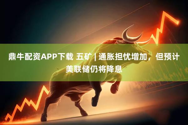 鼎牛配资APP下载 五矿 | 通胀担忧增加，但预计美联储仍将降息