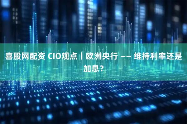 喜股网配资 CIO观点丨欧洲央行 —— 维持利率还是加息？